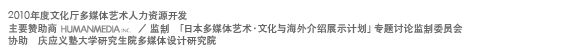 The Agency for Cultural Affairs : Support training program for emerging people in the field of Media Arts, 2010 / Organisation/Sponsorship :HUMANMEDIA.INC / Editorial supervision : Supervisors committee for the seminar of  ‘Exhibition for the Introduction Abroad of Japanese Media Arts and Culture Project’ / Collaboration : Keio University Graduate School Research Department of Media Design