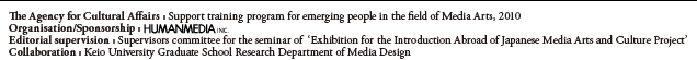 The Agency for Cultural Affairs : Support training program for emerging people in the field of Media Arts, 2010 / Organisation/Sponsorship :HUMANMEDIA.INC / Editorial supervision : Supervisors committee for the seminar of  ‘Exhibition for the Introduction Abroad of Japanese Media Arts and Culture Project’ / Collaboration : Keio University Graduate School Research Department of Media Design